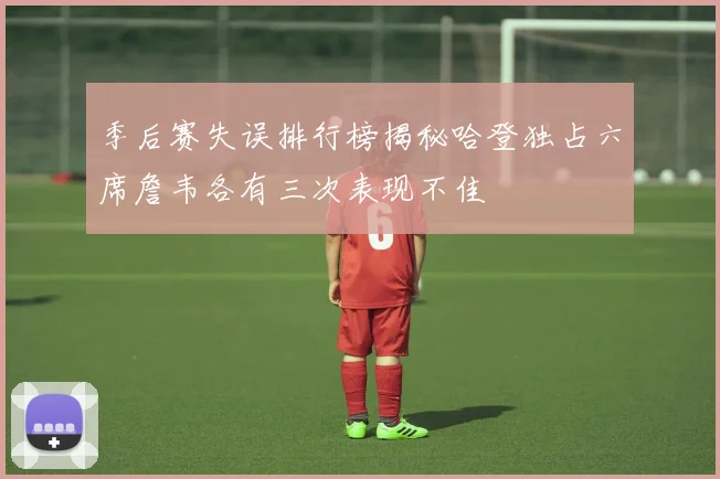 季后赛失误排行榜揭秘哈登独占六席詹韦各有三次表现不佳