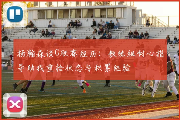 杨瀚森谈G联赛经历：教练组耐心指导助我重拾状态与积累经验