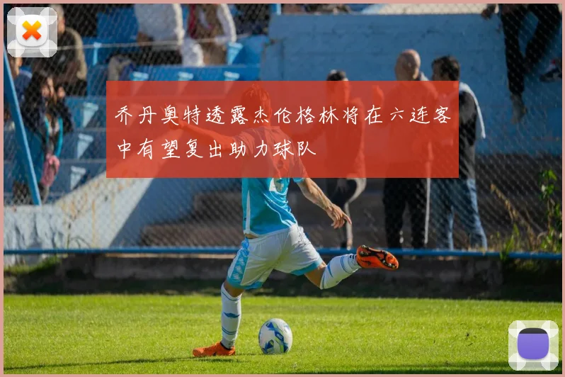 乔丹奥特透露杰伦格林将在六连客中有望复出助力球队