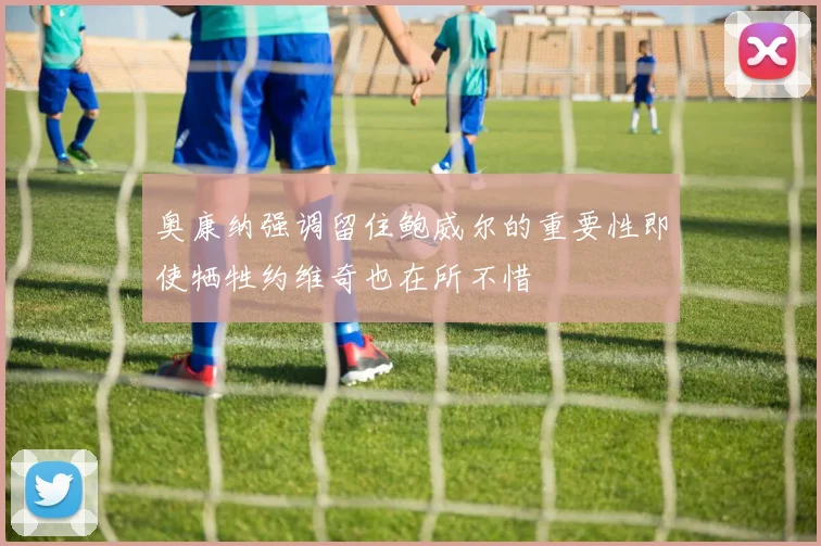 奥康纳强调留住鲍威尔的重要性即使牺牲约维奇也在所不惜