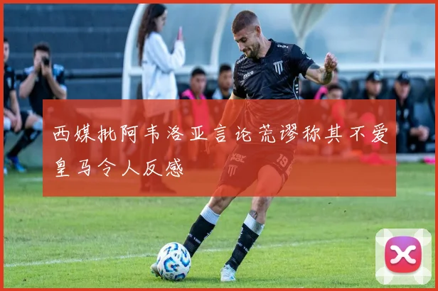 西媒批阿韦洛亚言论荒谬称其不爱皇马令人反感