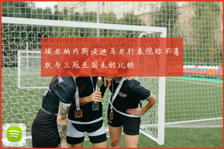 埃尔纳内斯谈迪马尔科表现称不喜欢与三冠王国米的比较
