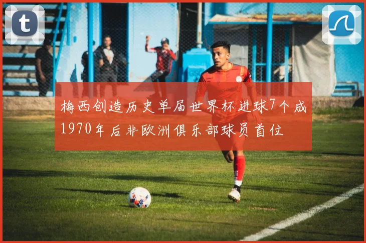 梅西创造历史单届世界杯进球7个成1970年后非欧洲俱乐部球员首位
