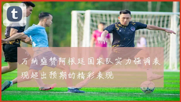 万纳盛赞阿根廷国家队实力强调表现超出预期的精彩表现