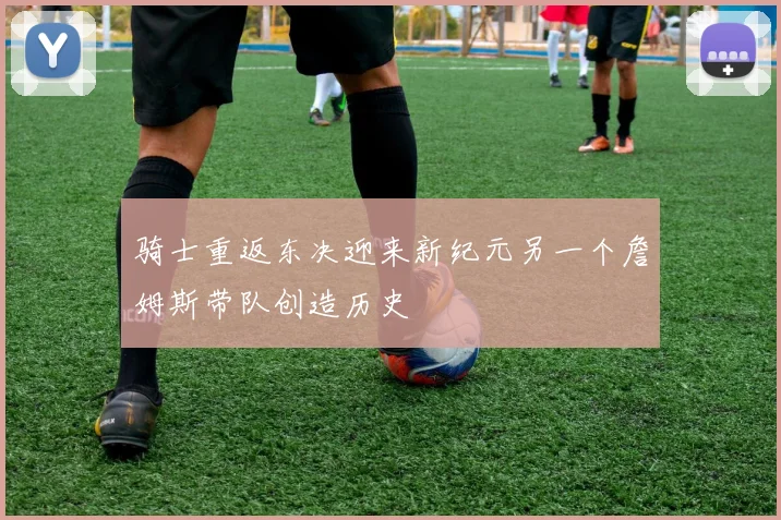 骑士重返东决迎来新纪元另一个詹姆斯带队创造历史