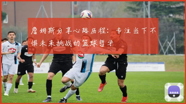 詹姆斯分享心路历程：专注当下不惧未来挑战的篮球哲学