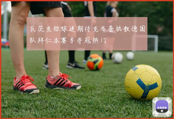 瓦茨克称球迷期待克洛普执教德国队拜仁本赛季夺冠热门