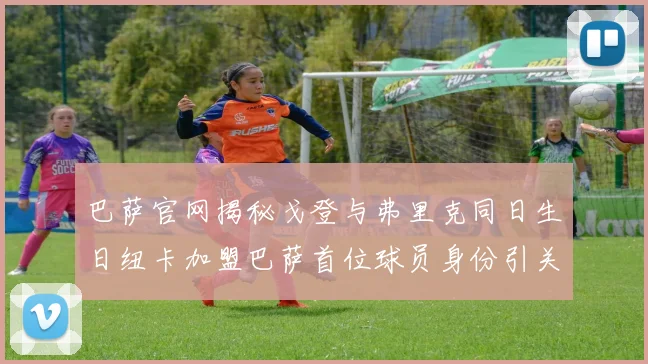 巴萨官网揭秘戈登与弗里克同日生日纽卡加盟巴萨首位球员身份引关注