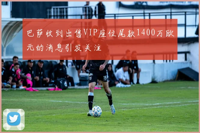 巴萨收到出售VIP座位尾款1400万欧元的消息引发关注