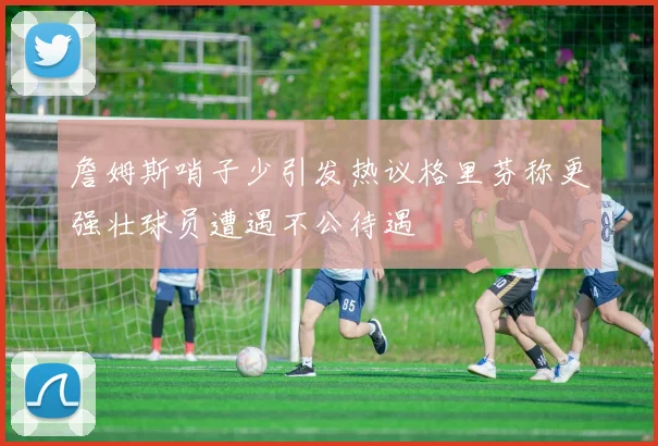 詹姆斯哨子少引发热议格里芬称更强壮球员遭遇不公待遇