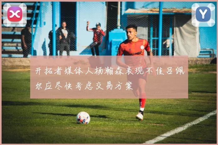 开拓者媒体人杨瀚森表现不佳吕佩尔应尽快考虑交易方案