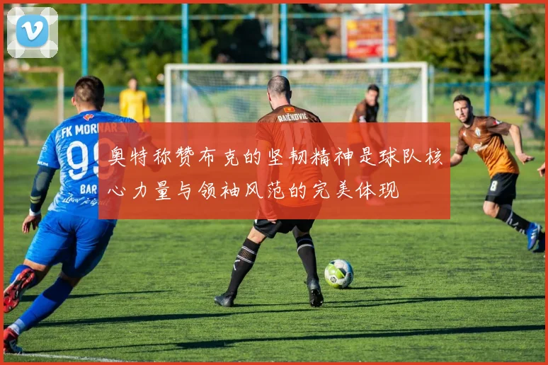奥特称赞布克的坚韧精神是球队核心力量与领袖风范的完美体现