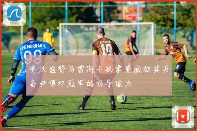 齐沃盛赞马雷斯卡执掌曼城称其具备世俱杯冠军的领导能力