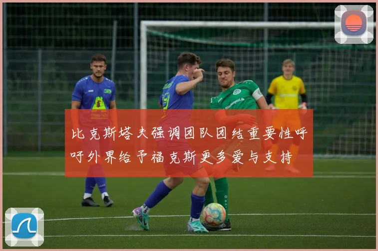 比克斯塔夫强调团队团结重要性呼吁外界给予福克斯更多爱与支持