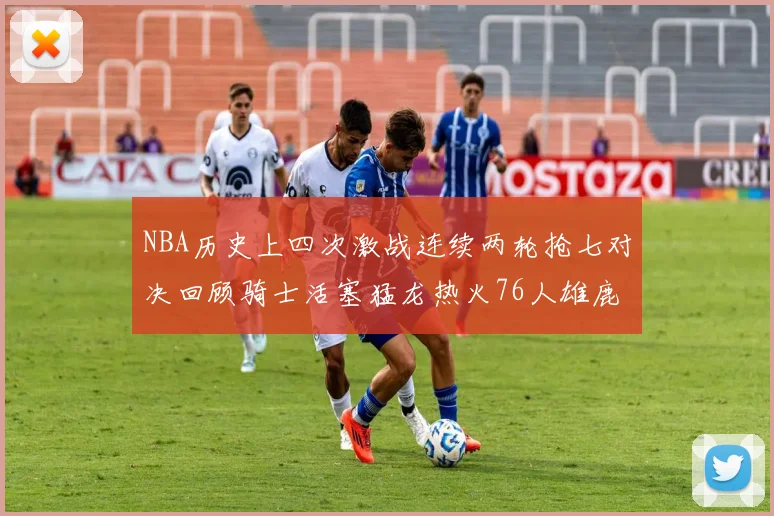 NBA历史上四次激战连续两轮抢七对决回顾骑士活塞猛龙热火76人雄鹿子弹马刺
