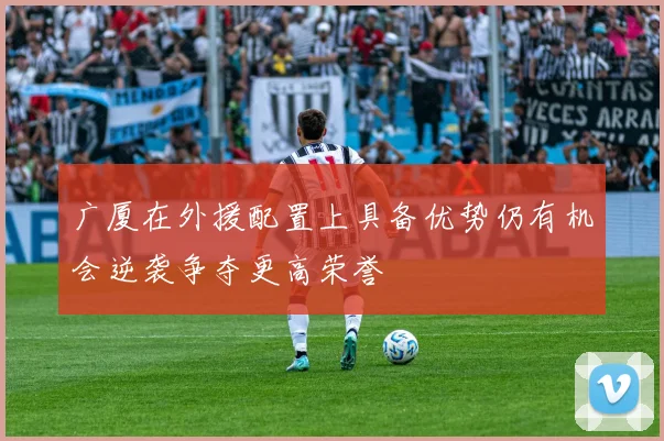 广厦在外援配置上具备优势仍有机会逆袭争夺更高荣誉
