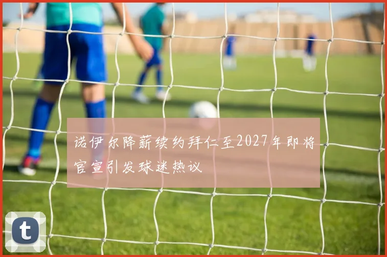 诺伊尔降薪续约拜仁至2027年即将官宣引发球迷热议