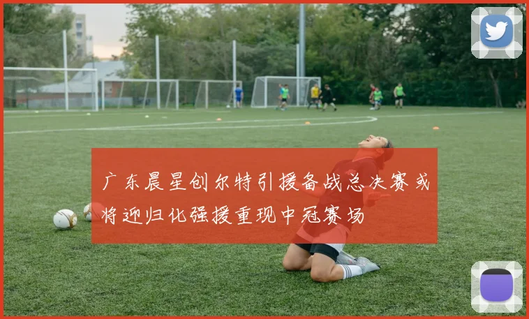 广东晨星创尔特引援备战总决赛或将迎归化强援重现中冠赛场