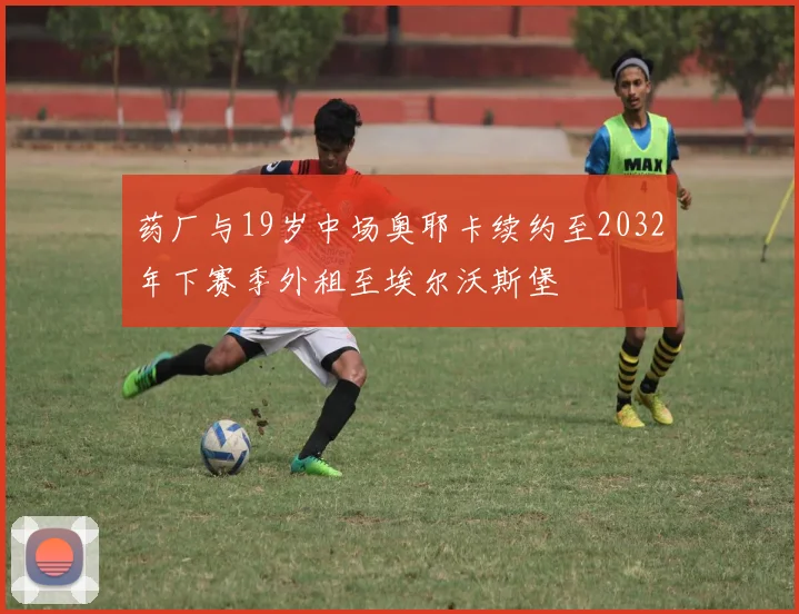 药厂与19岁中场奥耶卡续约至2032年下赛季外租至埃尔沃斯堡