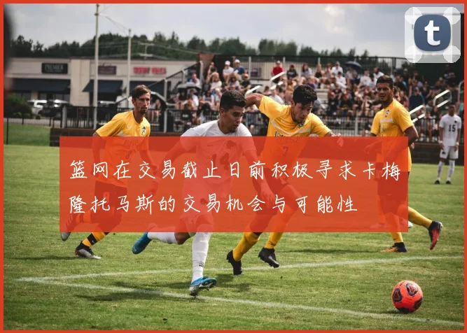 篮网在交易截止日前积极寻求卡梅隆托马斯的交易机会与可能性