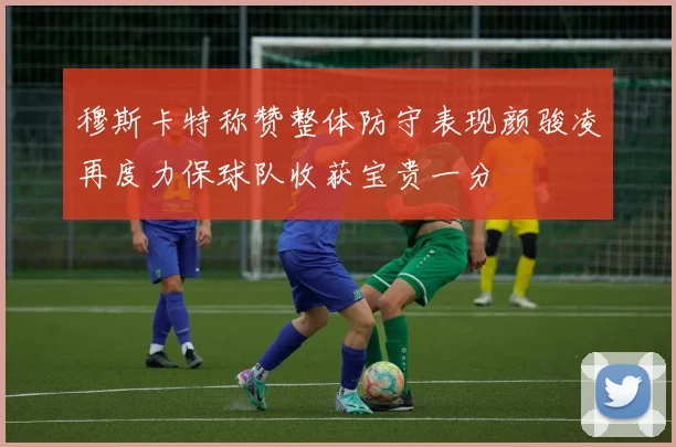 穆斯卡特称赞整体防守表现颜骏凌再度力保球队收获宝贵一分